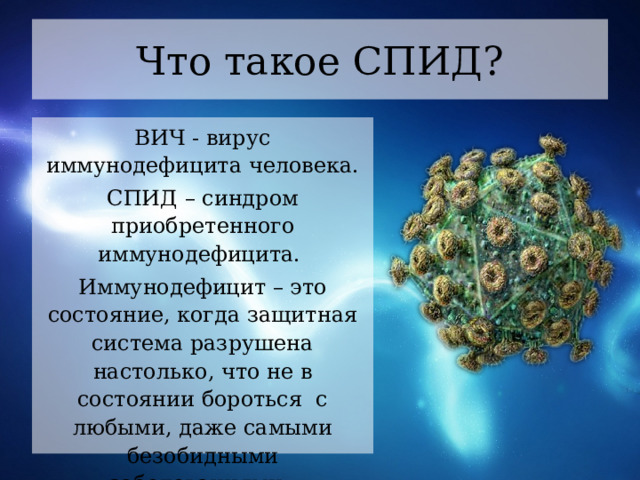 Что такое СПИД? ВИЧ - вирус иммунодефицита человека. СПИД – синдром приобретенного иммунодефицита. Иммунодефицит – это состояние, когда защитная система разрушена настолько, что не в состоянии бороться  с любыми, даже самыми безобидными заболеваниями.  