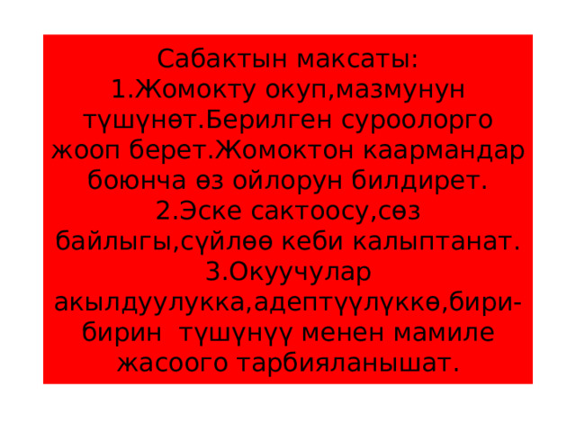 Сабактын максаты:  1.Жомокту окуп,мазмунун түшүнөт.Берилген суроолорго жооп берет.Жомоктон каармандар боюнча өз ойлорун билдирет.  2.Эске сактоосу,сөз байлыгы,сүйлөө кеби калыптанат.  3.Окуучулар акылдуулукка,адептүүлүккө,бири-бирин түшүнүү менен мамиле жасоого тарбияланышат. 