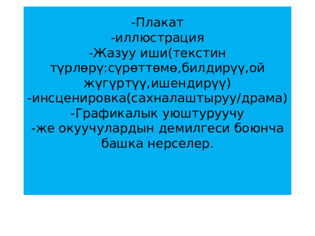 -Плакат  -иллюстрация  -Жазуу иши(текстин түрлөрү:сүрөттөмө,билдирүү,ой жүгүртүү,ишендирүү)  -инсценировка(сахналаштыруу/драма)  -Графикалык уюштуруучу  -же окуучулардын демилгеси боюнча башка нерселер.    