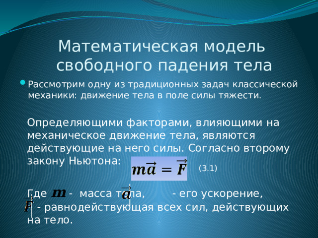 Математическая модель  свободного падения тела Рассмотрим одну из традиционных задач классической механики: движение тела в поле силы тяжести. Определяющими факторами, влияющими на механическое движение тела, являются действующие на него силы. Согласно второму закону Ньютона: (3.1) Где m - масса тела, - его ускорение,  - равнодействующая всех сил, действующих на тело. 