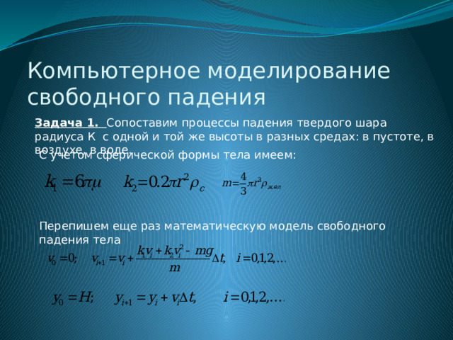 Компьютерное моделирование свободного падения Задача 1. Сопоставим процессы падения твердого шара радиуса К с одной и той же высоты в разных средах: в пустоте, в воздухе, в воде. С учетом сферической формы тела имеем: Перепишем еще раз математическую модель свободного падения тела 