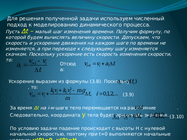 Для решения полученной задачи используем численный подход к моделированию динамического процесса. Пусть ∆t – малый шаг изменения времени. Получим формулу, по которой будем вычислять величину скорости. Допускаем, что скорость и ускорение движения на каждом шаге по времени не изменяется, а при переходе к следующему шагу изменяется скачком. Поскольку ускорение есть скорость изменения скорости, то: Отсюда: Ускорение выразим из формулы (3.8). Поскольку , то: (3.9) За время ∆t на i-м шаге тело перемещается на расстояние . Следовательно, координата y тела будет принимать значения. (3.10) По условию задачи падение происходит с высоты Н с нулевой начальной скоростью, поэтому при t=0 выполняются начальные условия: v(0)=0, y(0)=H 