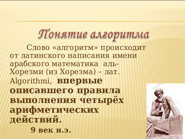  Слово «алгоритм» происходит от латинского написания имени арабского математика аль-Хорезми (из Хорезма) – лат. Algorithmi , впервые описавшего правила выполнения четырёх арифметических действий.  9 век н.э. 
