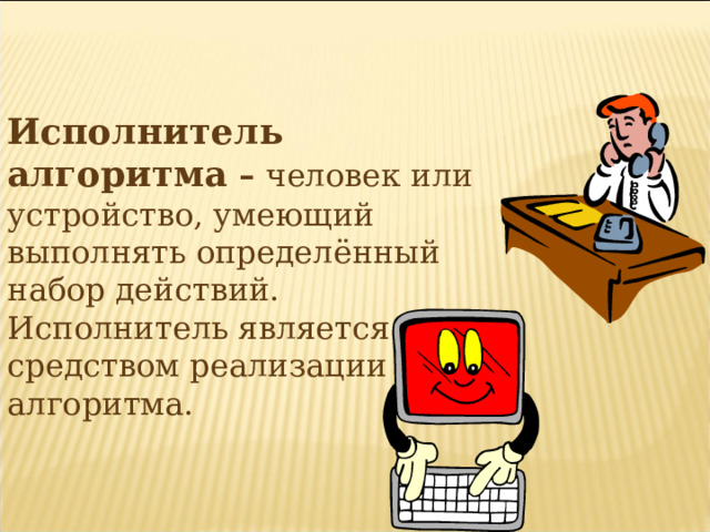 Исполнитель алгоритма – человек или устройство, умеющий выполнять определённый набор действий. Исполнитель является средством реализации алгоритма.   