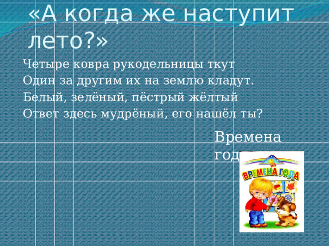 «А когда же наступит лето?» Четыре ковра рукодельницы ткут Один за другим их на землю кладут. Белый, зелёный, пёстрый жёлтый Ответ здесь мудрёный, его нашёл ты? Времена года 