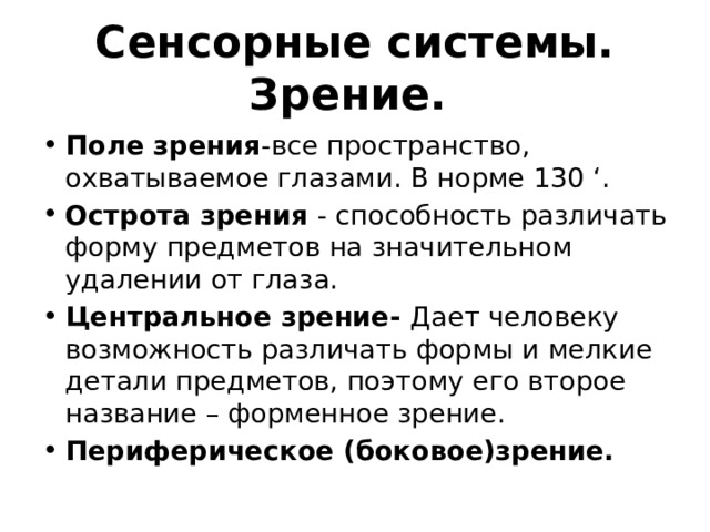 Сенсорные системы. Зрение. Поле зрения -все пространство, охватываемое глазами. В норме 130 ‘. Острота зрения - способность различать форму предметов на значительном удалении от глаза. Центральное зрение- Дает человеку возможность различать формы и мелкие детали предметов, поэтому его второе название – форменное зрение.  Периферическое (боковое)зрение. 