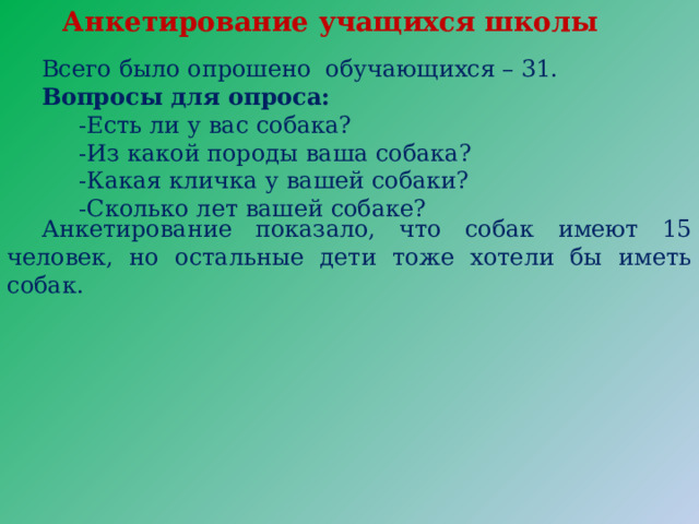 Анкетирование учащихся школы Всего было опрошено обучающихся – 31. Вопросы для опроса:  -Есть ли у вас собака?  -Из какой породы ваша собака?  -Какая кличка у вашей собаки?  -Сколько лет вашей собаке? Анкетирование показало, что собак имеют 15 человек, но остальные дети тоже хотели бы иметь собак. 