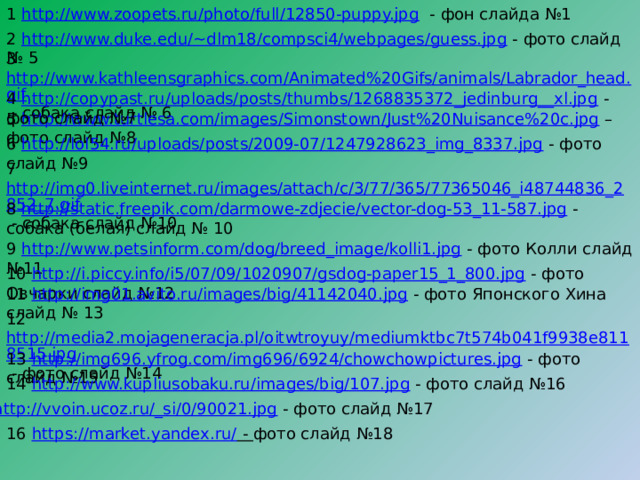 1 http://www.zoopets.ru/photo/full/12850-puppy.jpg - фон слайда №1 2 http://www.duke.edu/~dlm18/compsci4/webpages/guess.jpg - фото слайд № 5 3 http://www.kathleensgraphics.com/Animated%20Gifs/animals/Labrador_head.gif - собака слайд № 6 4 http://copypast.ru/uploads/posts/thumbs/1268835372_jedinburg__xl.jpg - фото слайд №7 5 http://www.turtlesa.com/images/Simonstown/Just%20Nuisance%20c.jpg – фото слайд №8 6 http://lol54.ru/uploads/posts/2009-07/1247928623_img_8337.jpg - фото слайд №9 7 http://img0.liveinternet.ru/images/attach/c/3/77/365/77365046_i48744836_2852_7.gif - собака слайд №10 8 http://static.freepik.com/darmowe-zdjecie/vector-dog-53_11-587.jpg - собака (белая) слайд № 10 9 http://www.petsinform.com/dog/breed_image/kolli1.jpg - фото Колли слайд №11 10 http://i.piccy.info/i5/07/09/1020907/gsdog-paper15_1_800.jpg - фото Овчарки слайд №12 11 http://img01.avito.ru/images/big/41142040.jpg - фото Японского Хина слайд № 13 12 http://media2.mojageneracja.pl/oitwtroyuy/mediumktbc7t574b041f9938e8118515.jpg - фото слайд №14 13 http://img696.yfrog.com/img696/6924/chowchowpictures.jpg - фото слайд №15 14 http://www.kupliusobaku.ru/images/big/107.jpg - фото слайд №16 15 http://vvoin.ucoz.ru/_si/0/90021.jpg - фото слайд №17 16 https://market.yandex.ru/ - фото слайд №18 