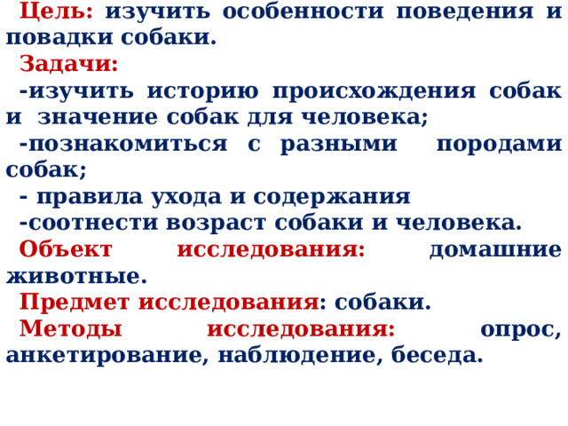 Цель: изучить особенности поведения и повадки собаки. Задачи: -изучить историю происхождения собак и значение собак для человека; -познакомиться с разными породами собак; - правила ухода и содержания -соотнести возраст собаки и человека. Объект исследования: домашние животные. Предмет исследования : собаки. Методы исследования: опрос, анкетирование, наблюдение, беседа. 