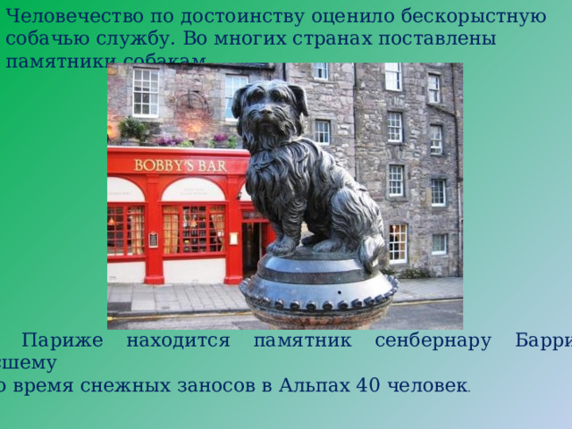 Человечество по достоинству оценило бескорыстную собачью службу. Во многих странах поставлены памятники собакам. В Париже находится памятник сенбернару Барри, спасшему во время снежных заносов в Альпах 40 человек . 