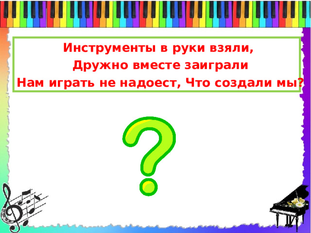 Инструменты в руки взяли, Дружно вместе заиграли Нам играть не надоест, Что создали мы?   