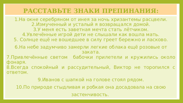 Расставьте знаки препинания: 1.На окне серебряном от инея за ночь хризантемы расцвели.  2.Измученный и усталый я возвращался домой.  3.У меня есть заветная мечта стать лётчиком.  4.Увлечённые игрой дети не слышали как вошла мать.  5.  Солнце ещё не вошедшее в силу греет бережно и ласково. 6.На небе задумчиво замерли легкие облака ещё розовые от заката. 7.Привлечённые светом бабочки прилетели и кружились около фонаря. 8.Всегда спокойный и рассудительный, Виктор не торопился с ответом. 9.Иванов с шапкой на голове стоял рядом. 10.По природе стыдливая и робкая она досадовала на свою застенчивость. 