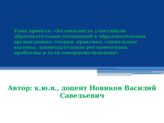  Тема проекта: «Безопасность участников образовательных отношений в образовательных организациях: теория, практика, социальные вызовы, законодательная регламентация, проблемы и пути совершенствования»       Автор: к.ю.н., доцент Новиков Василий Савельевич 