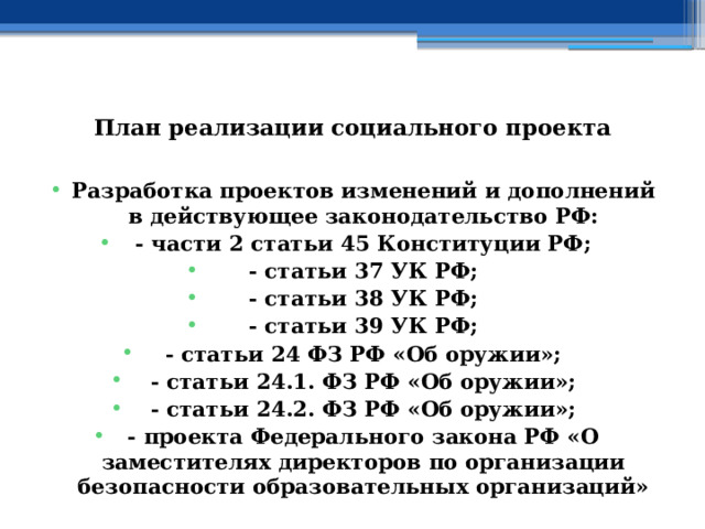   План реализации социального проекта   Разработка проектов изменений и дополнений в действующее законодательство РФ: - части 2 статьи 45 Конституции РФ; - статьи 37 УК РФ; - статьи 38 УК РФ; - статьи 39 УК РФ; - статьи 24 ФЗ РФ «Об оружии»; - статьи 24.1. ФЗ РФ «Об оружии»; - статьи 24.2. ФЗ РФ «Об оружии»; - проекта Федерального закона РФ «О заместителях директоров по организации безопасности образовательных организаций» 