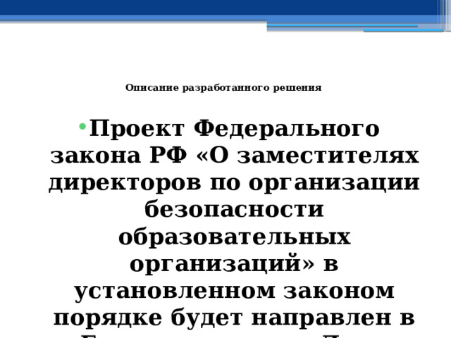   Описание разработанного решения   Проект Федерального закона РФ «О заместителях директоров по организации безопасности образовательных организаций» в установленном законом порядке будет направлен в Государственную Думу Федерального Собрания РФ 
