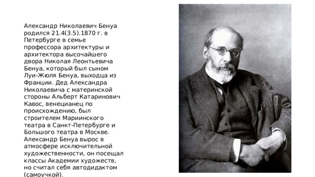 Александр Николаевич Бенуа родился 21.4(3.5).1870 г. в Петербурге в семье профессора архитектуры и архитектора высочайшего двора Николая Леонтьевича Бенуа, который был сыном Луи-Жюля Бенуа, выходца из Франции. Дед Александра Николаевича с материнской стороны Альберт Катаринович Кавос, венецианец по происхождению, был строителем Мариинского театра в Санкт-Петербурге и Большого театра в Москве. Александр Бенуа вырос в атмосфере исключительной художественности, он посещал классы Академии художеств, но считал себя автодидактом (самоучкой). 