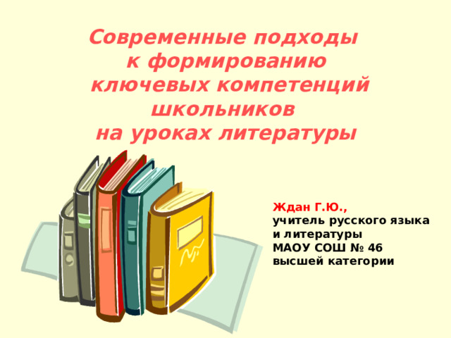 Современные подходы к формированию  ключевых компетенций школьников на уроках литературы Ждан Г.Ю., учитель русского языка и литературы МАОУ СОШ № 46 высшей категории 