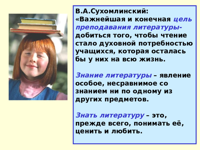 В.А.Сухомлинский: «Важнейшая и конечная цель преподавания литературы- добиться того, чтобы чтение стало духовной потребностью учащихся, которая осталась бы у них на всю жизнь. Знание литературы – явление особое, несравнимое со знанием ни по одному из других предметов. Знать литературу – это, прежде всего, понимать её, ценить и любить. 