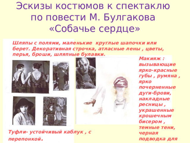 Эскизы костюмов к спектаклю по повести М . Булгакова  «Собачье сердце»   Шляпы с полями , маленькие круглые шапочки или берет . Декоративная строчка , атласные лены , цветы , перья , броши , шляпные булавки . Макияж : вызывающие ярко-красные губы , румяна , ярко почерненные дуги-брови , накладные ресницы , украшенные крошечным бисером , темные тени , черная подводка для глаз . Туфли- устойчивый каблук , с перепонкой . 
