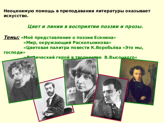 Неоценимую помощь в преподавании литературы оказывает искусство.  Цвет и линии в восприятии поэзии и прозы. Темы:  «Моё представление о поэзии Есенина»  «Мир, окружающий Раскольникова»  «Цветовая палитра повести К.Воробьёва «Это мы, господи»  «Лирический герой в творчестве В.Высоцкого» 