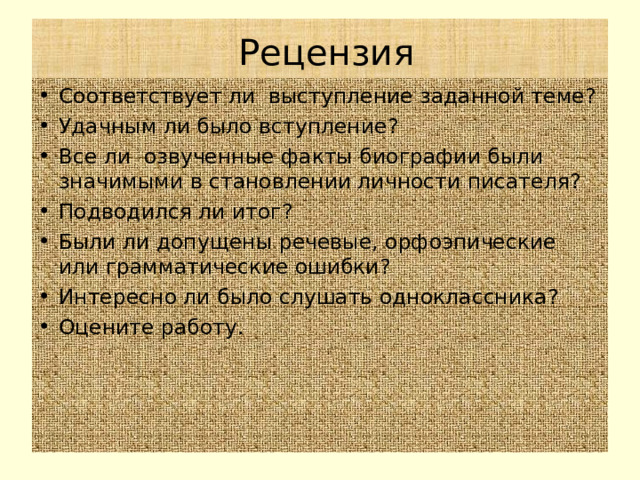  Рецензия Соответствует ли выступление заданной теме? Удачным ли было вступление? Все ли озвученные факты биографии были значимыми в становлении личности писателя? Подводился ли итог? Были ли допущены речевые, орфоэпические или грамматические ошибки? Интересно ли было слушать одноклассника? Оцените работу.   
