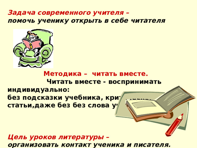 Задача современного учителя – помочь ученику открыть в себе читателя  Методика – читать вместе.  Читать вместе - воспринимать индивидуально: без подсказки учебника, критической статьи,даже без без слова учителя Цель уроков литературы –  организовать контакт ученика и писателя. 
