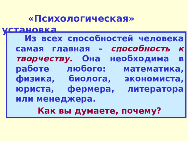  «Психологическая» установка  Из всех способностей человека самая главная – способность к творчеству . Она необходима в работе любого: математика, физика, биолога, экономиста, юриста, фермера, литератора или менеджера.  Как вы думаете, почему? 