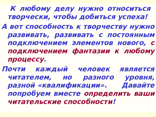  К любому делу нужно относиться творчески, чтобы добиться успеха! А вот способность к творчеству нужно развивать, развивать с постоянным подключением элементов нового, с подключением фантазии к любому процессу . Почти каждый человек является читателем, но разного уровня, разной «квалификации». Давайте попробуем вместе определить ваши читательские способности !  
