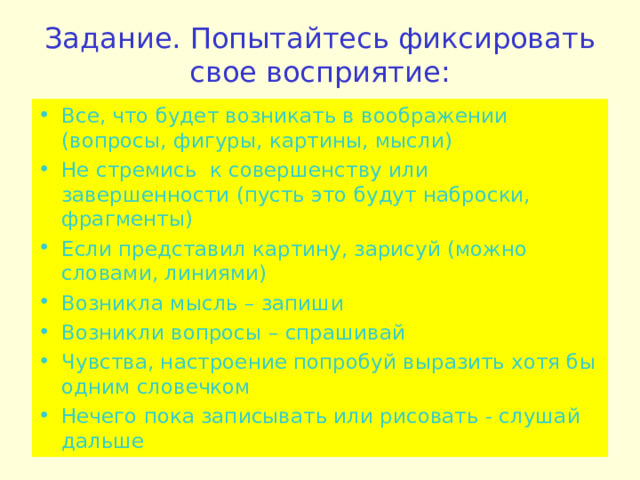 Задание. Попытайтесь фиксировать свое восприятие: Все, что будет возникать в воображении (вопросы, фигуры, картины, мысли) Не стремись к совершенству или завершенности (пусть это будут наброски, фрагменты) Если представил картину, зарисуй (можно словами, линиями) Возникла мысль – запиши Возникли вопросы – спрашивай Чувства, настроение попробуй выразить хотя бы одним словечком Нечего пока записывать или рисовать - слушай дальше   