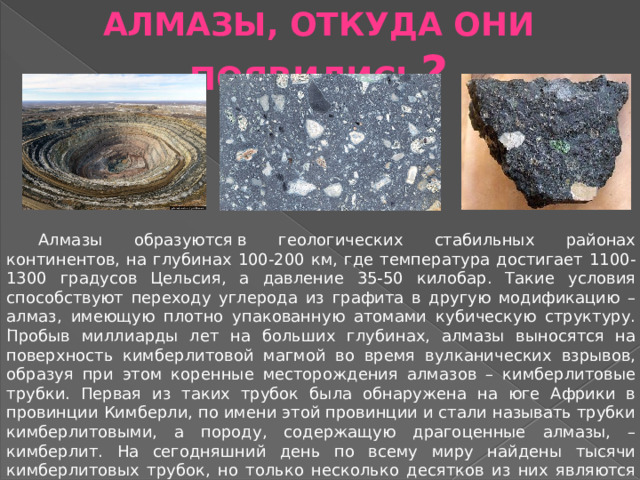 АЛМАЗЫ, ОТКУДА ОНИ ПОЯВИЛИСЬ ? Алмазы образуются в геологических стабильных районах континентов, на глубинах 100-200 км, где температура достигает 1100-1300 градусов Цельсия, а давление 35-50 килобар. Такие условия способствуют переходу углерода из графита в другую модификацию – алмаз, имеющую плотно упакованную атомами кубическую структуру. Пробыв миллиарды лет на больших глубинах, алмазы выносятся на поверхность кимберлитовой магмой во время вулканических взрывов, образуя при этом коренные месторождения алмазов – кимберлитовые трубки. Первая из таких трубок была обнаружена на юге Африки в провинции Кимберли, по имени этой провинции и стали называть трубки кимберлитовыми, а породу, содержащую драгоценные алмазы, – кимберлит. На сегодняшний день по всему миру найдены тысячи кимберлитовых трубок, но только несколько десятков из них являются промышленно алмазоносными, в которых рентабельно проводить добычу. . 