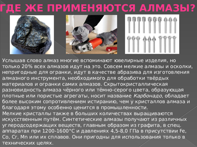 ГДЕ ЖЕ ПРИМЕНЯЮТСЯ АЛМАЗЫ? Услышав слово алмаз многие вспоминают ювелирные изделия, но только 20% всех алмазов идут на это. Совсем мелкие алмазы и осколки, непригодные для огранки, идут в качестве абразива для изготовления алмазного инструмента, необходимого для обработки твёрдых материалов и огранки самих алмазов. Скрытокристаллическая разновидность алмаза чёрного или тёмно-серого цвета, образующая плотные или пористые агрегаты, носит название  Карбонадо , обладает более высоким сопротивлением истиранию, чем у кристаллов алмаза и благодаря этому особенно ценится в промышленности. Мелкие кристаллы также в больших количествах выращиваются искусственным путём. Синтетические алмазы получают из различных углеродсодержащих веществ, главным образом из графита, в спец. аппаратах при 1200-1600°С и давлениях 4,5-8,0 ГПа в присутствии Fe, Co, Сr, Мn или их сплавов. Они пригодны для использования только в технических целях. 
