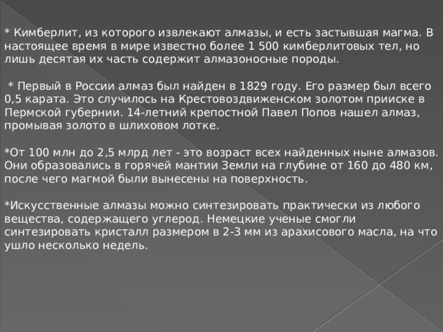 * Кимберлит, из которого извлекают алмазы, и есть застывшая магма. В настоящее время в мире известно более 1 500 кимберлитовых тел, но лишь десятая их часть содержит алмазоносные породы.  * Первый в России алмаз был найден в 1829 году. Его размер был всего 0,5 карата. Это случилось на Крестовоздвиженском золотом прииске в Пермской губернии. 14-летний крепостной Павел Попов нашел алмаз, промывая золото в шлиховом лотке. *От 100 млн до 2,5 млрд лет - это возраст всех найденных ныне алмазов. Они образовались в горячей мантии Земли на глубине от 160 до 480 км, после чего магмой были вынесены на поверхность. *Искусственные алмазы можно синтезировать практически из любого вещества, содержащего углерод. Немецкие ученые смогли синтезировать кристалл размером в 2-3 мм из арахисового масла, на что ушло несколько недель. 