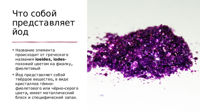 Что собой представляет йод Название элемента происходит от греческого названия ioeides, iodes- похожий цветом на фиалку , фиолетовый  Йод представляет собой твёрдое вещество , в виде кристаллов тёмно - фиолетового или чёрно - серого цвета , имеет металлический блеск и специфический запах. 