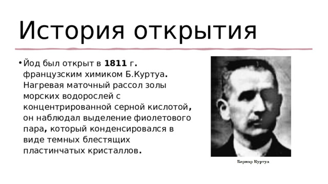 История открытия  Йод был открыт в 1811 г . французским химиком Б.Куртуа . Нагревая маточный рассол золы морских водорослей с концентрированной серной кислотой , он наблюдал выделение фиолетового пара , который конденсировался в виде темных блестящих пластинчатых кристаллов . 