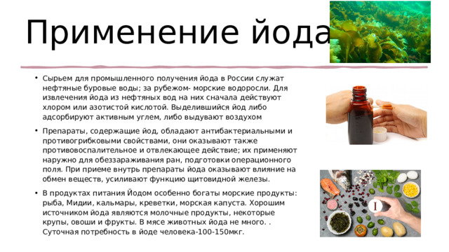 Применение йода Сырьем для промышленного получения йода в России служат нефтяные буровые воды; за рубежом- морские водоросли. Для извлечения йода из нефтяных вод на них сначала действуют хлором или азотистой кислотой. Выделившийся йод либо адсорбируют активным углем, либо выдувают воздухом Препараты, содержащие йод, обладают антибактериальными и противогрибковыми свойствами, они оказывают также противовоспалительное и отвлекающее действие; их применяют наружно для обеззараживания ран, подготовки операционного поля. При приеме внутрь препараты йода оказывают влияние на обмен веществ, усиливают функцию щитовидной железы. В продуктах питания Йодом особенно богаты морские продукты: рыба, Мидии, кальмары, креветки, морская капуста. Хорошим источником йода являются молочные продукты, некоторые крупы, овоши и фрукты. В мясе животных йода не много. . Суточная потребность в йоде человека-100-150мкг. 