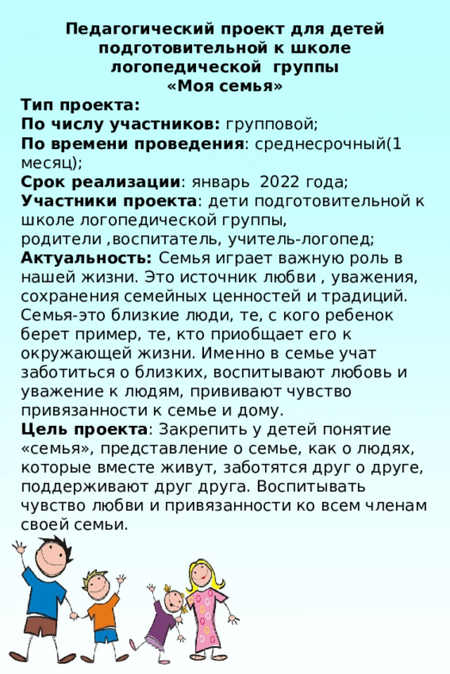 Педагогический проект для детей подготовительной к школе логопедической группы «Моя семья» Тип проекта: По числу участников: групповой; По времени проведения : среднесрочный(1 месяц); Срок реализации : январь 2022 года; Участники проекта : дети подготовительной к школе логопедической группы, родители ,воспитатель, учитель-логопед; Актуальность: Семья играет важную роль в нашей жизни. Это источник любви , уважения, сохранения семейных ценностей и традиций. Семья-это близкие люди, те, с кого ребенок берет пример, те, кто приобщает его к окружающей жизни. Именно в семье учат заботиться о близких, воспитывают любовь и уважение к людям, прививают чувство привязанности к семье и дому. Цель проекта : Закрепить у детей понятие «семья», представление о семье, как о людях, которые вместе живут, заботятся друг о друге, поддерживают друг друга. Воспитывать чувство любви и привязанности ко всем членам своей семьи. 