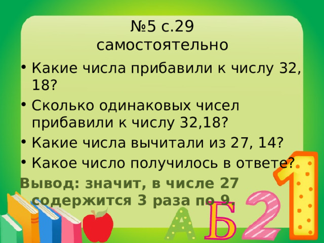 № 5 с.29  самостоятельно Какие числа прибавили к числу 32, 18? Сколько одинаковых чисел прибавили к числу 32,18? Какие числа вычитали из 27, 14? Какое число получилось в ответе? Вывод: значит, в числе 27 содержится 3 раза по 9. 