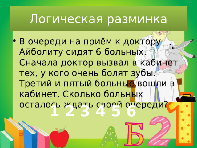 Логическая разминка В очереди на приём к доктору Айболиту сидят 6 больных. Сначала доктор вызвал в кабинет тех, у кого очень болят зубы. Третий и пятый больные вошли в кабинет. Сколько больных осталось ждать своей очереди? 1 2 3 4 5 6 