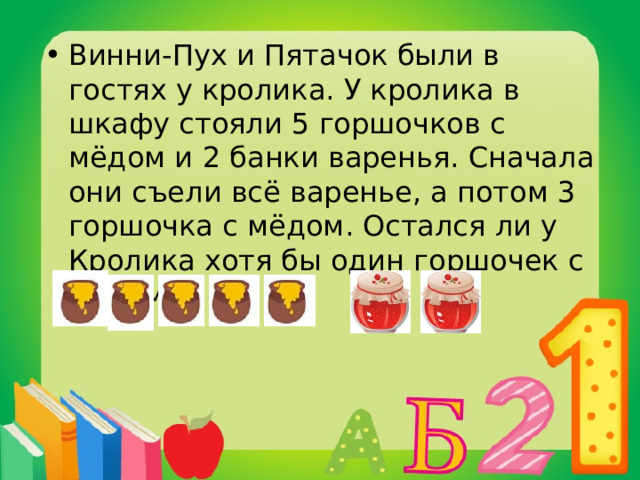 Винни-Пух и Пятачок были в гостях у кролика. У кролика в шкафу стояли 5 горшочков с мёдом и 2 банки варенья. Сначала они съели всё варенье, а потом 3 горшочка с мёдом. Остался ли у Кролика хотя бы один горшочек с мёдом? 