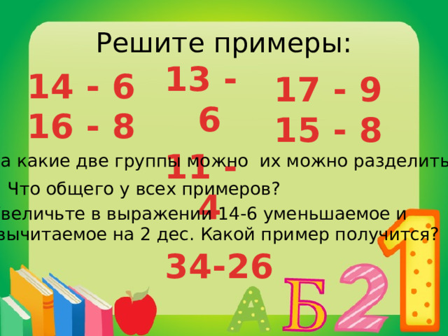 Решите примеры: 13 - 6 11 - 4 14 - 6 16 - 8 17 - 9 15 - 8 На какие две группы можно их можно разделить? Что общего у всех примеров? Увеличьте в выражении 14-6 уменьшаемое и  вычитаемое на 2 дес. Какой пример получится? 34-26 