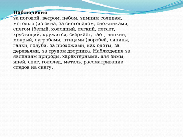 Наблюдения   за погодой, ветром, небом, зимним солнцем, метелью (из окна, за снегопадом, снежинками, снегом (белый, холодный, легкий, летает, хрустящий, кружится, сверкает, тает, липкий, мокрый, сугробами, птицами (воробей, синицы, галки, голуби, за прохожими, как одеты, за деревьями, за трудом дворника. Наблюдение за явлениям природы, характерными, для зимы; иней, снег, гололед, метель, рассматривание следов на снегу. 