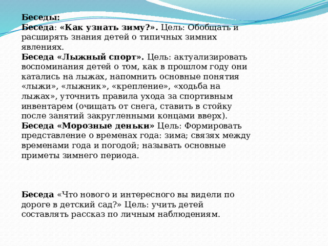 Беседы:  Беседа :  «Как узнать зиму?».  Цель: Обобщать и расширять знания детей о типичных зимних явлениях. Беседа «Лыжный спорт».  Цель: актуализировать воспоминания детей о том, как в прошлом году они катались на лыжах, напомнить основные понятия «лыжи», «лыж­ник», «крепление», «ходьба на лыжах», уточнить правила ухода за спортив­ным инвентарем (очищать от снега, ставить в стойку после занятий зак­ругленными концами вверх). Беседа   «Морозные деньки»  Цель: Формировать представление о временах года: зима; связях между временами года и погодой; называть основные приметы зимнего периода. Беседа  «Что нового и интересного вы видели по дороге в детский сад?» Цель: учить детей составлять рассказ по личным наблюдениям. 