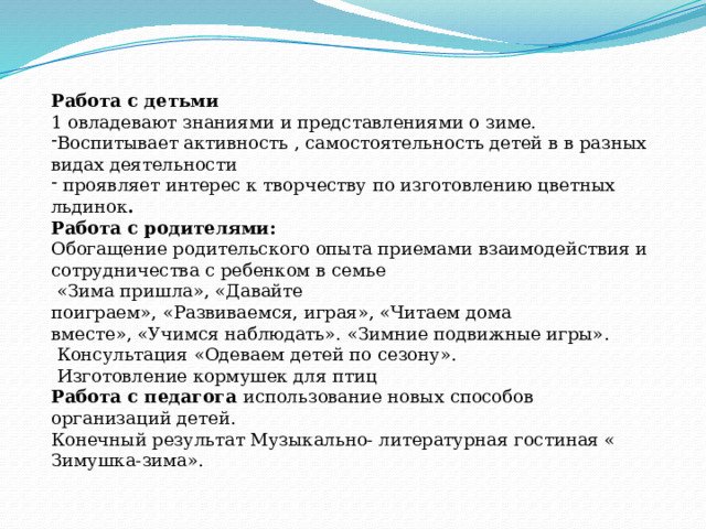    Работа с детьми 1 овладевают знаниями и представлениями о зиме. Воспитывает активность , самостоятельность детей в в разных видах деятельности  проявляет интерес к творчеству по изготовлению цветных льдинок . Работа с родителями: Обогащение родительского опыта приемами взаимодействия и сотрудничества с ребенком в семье   «Зима пришла», «Давайте поиграем», «Развиваемся, играя», «Читаем дома вместе», «Учимся наблюдать». «Зимние подвижные игры».   Консультация «Одеваем детей по сезону».  Изготовление кормушек для птиц Работа с педагога использование новых способов организаций детей. Конечный результат Музыкально- литературная гостиная « Зимушка-зима». 