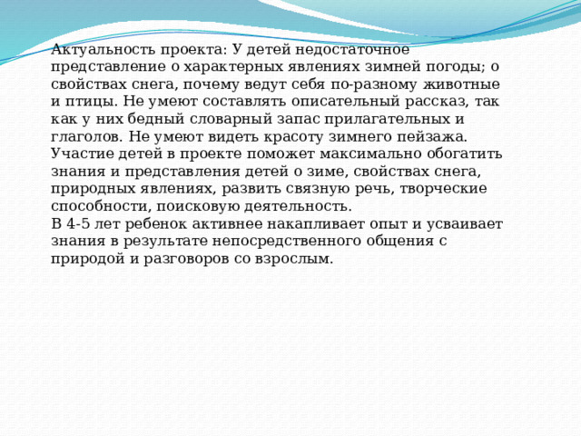 Актуальность проекта: У детей недостаточное представление о характерных явлениях зимней погоды; о свойствах снега, почему ведут себя по-разному животные и птицы. Не умеют составлять описательный рассказ, так как у них бедный словарный запас прилагательных и глаголов. Не умеют видеть красоту зимнего пейзажа. Участие детей в проекте поможет максимально обогатить знания и представления детей о зиме, свойствах снега, природных явлениях, развить связную речь, творческие способности, поисковую деятельность. В 4-5 лет ребенок активнее накапливает опыт и усваивает знания в результате непосредственного общения с природой и разговоров со взрослым. 
