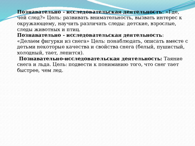 Познавательно - исследовательская деятельность : «Где, чей след?» Цель: развивать внимательность, вызвать интерес к окружающему, научить различать следы: детские, взрослые, следы животных и птиц. Познавательно - исследовательская деятельность : «Делаем фигурки из снега» Цель: понаблюдать, описать вместе с детьми некоторые качества и свойства снега (белый, пушистый, холодный, тает, лепится).   Познавательно-исследовательская деятельность:  Таяние снега и льда. Цель: подвести к пониманию того, что снег тает быстрее, чем лед. 
