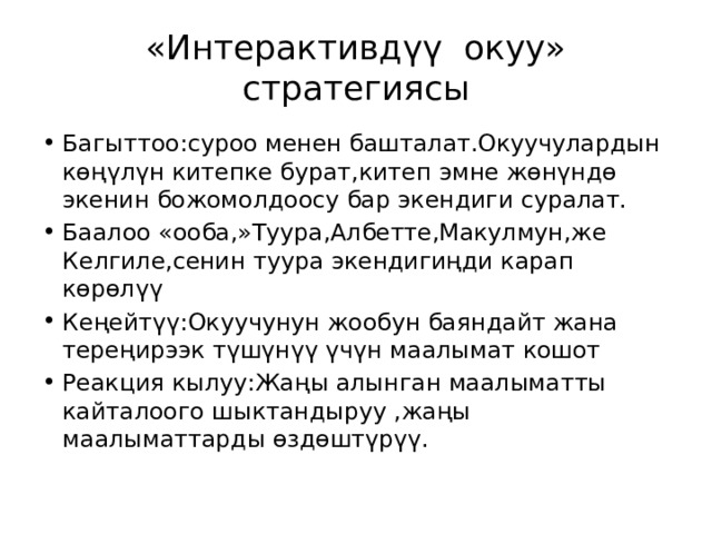 «Интерактивдүү окуу» стратегиясы Багыттоо:суроо менен башталат.Окуучулардын көңүлүн китепке бурат,китеп эмне жөнүндө экенин божомолдоосу бар экендиги суралат. Баалоо «ооба,»Туура,Албетте,Макулмун,же Келгиле,сенин туура экендигиңди карап көрөлүү Кеңейтүү:Окуучунун жообун баяндайт жана тереңирээк түшүнүү үчүн маалымат кошот Реакция кылуу:Жаңы алынган маалыматты кайталоого шыктандыруу ,жаңы маалыматтарды өздөштүрүү. 