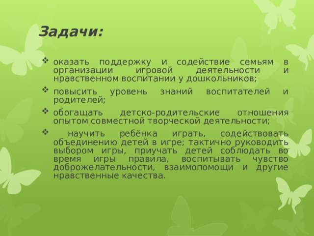 Задачи:    оказать поддержку и содействие семьям в организации игровой деятельности и нравственном воспитании у дошкольников; повысить уровень знаний воспитателей и родителей; обогащать детско-родительские отношения опытом совместной творческой деятельности;  научить ребёнка играть, содействовать объединению детей в игре; тактично руководить выбором игры, приучать детей соблюдать во время игры правила, воспитывать чувство доброжелательности, взаимопомощи и другие нравственные качества.  