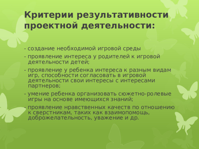 Критерии результативности проектной деятельности:   - создание необходимой игровой среды - проявление интереса у родителей к игровой деятельности детей; - проявление у ребенка интереса к разным видам игр, способности согласовать в игровой деятельности свои интересы с интересами партнеров; - умение ребенка организовать сюжетно-ролевые игры на основе имеющихся знаний; - проявление нравственных качеств по отношению к сверстникам, таких как взаимопомощь, доброжелательность, уважение и др. 