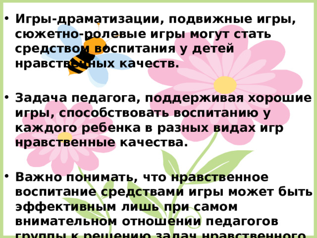 Игры-драматизации, подвижные игры, сюжетно-ролевые игры могут стать средством воспитания у детей нравственных качеств.  Задача педагога, поддерживая хорошие игры, способствовать воспитанию у каждого ребенка в разных видах игр нравственные качества.  Важно понимать, что нравственное воспитание средствами игры может быть эффективным лишь при самом внимательном отношении педагогов группы к решению задач нравственного воспитания во всем педагогическом процессе.  