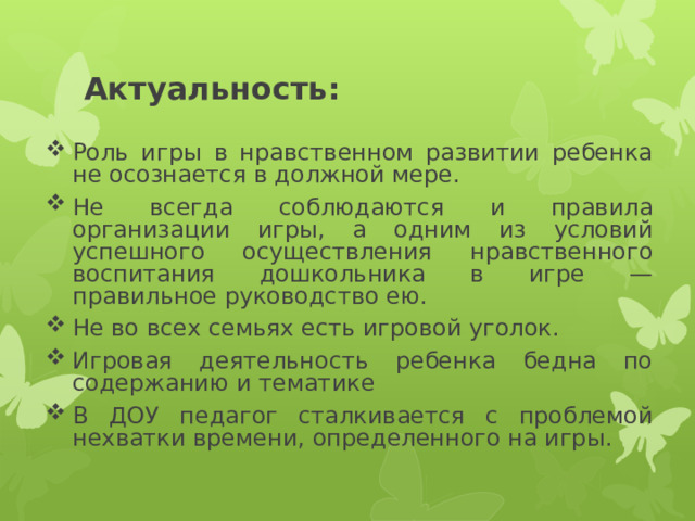 Актуальность: Роль игры в нравственном развитии ребенка не осознается в должной мере. Не всегда соблюдаются и правила организации игры, а одним из условий успешного осуществления нравственного воспитания дошкольника в игре — правильное руководство ею.  Не во всех семьях есть игровой уголок. Игровая деятельность ребенка бедна по содержанию и тематике В ДОУ педагог сталкивается с проблемой нехватки времени, определенного на игры. 